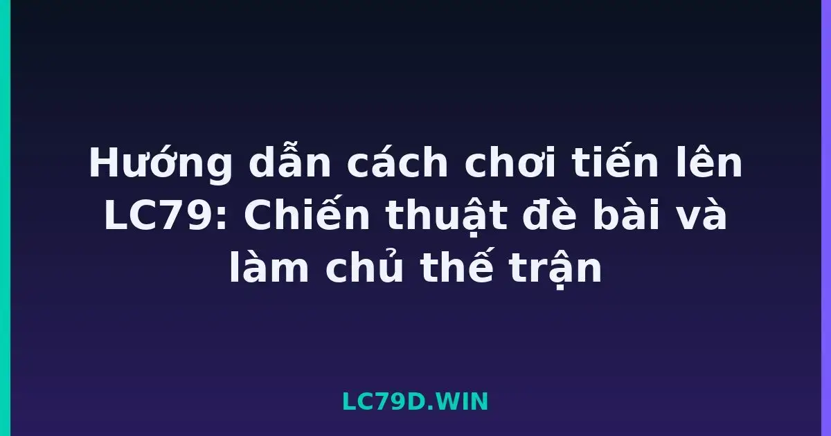 Hướng dẫn cách chơi tiến lên LC79: Chiến thuật đè bài và làm chủ thế trận LC79