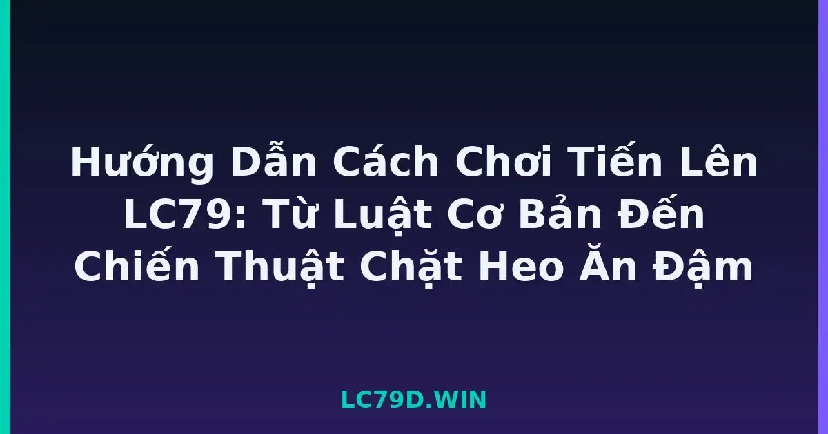 Hướng Dẫn Cách Chơi Tiến Lên LC79: Từ Luật Cơ Bản Đến Chiến Thuật Chặt Heo Ăn Đậm LC79