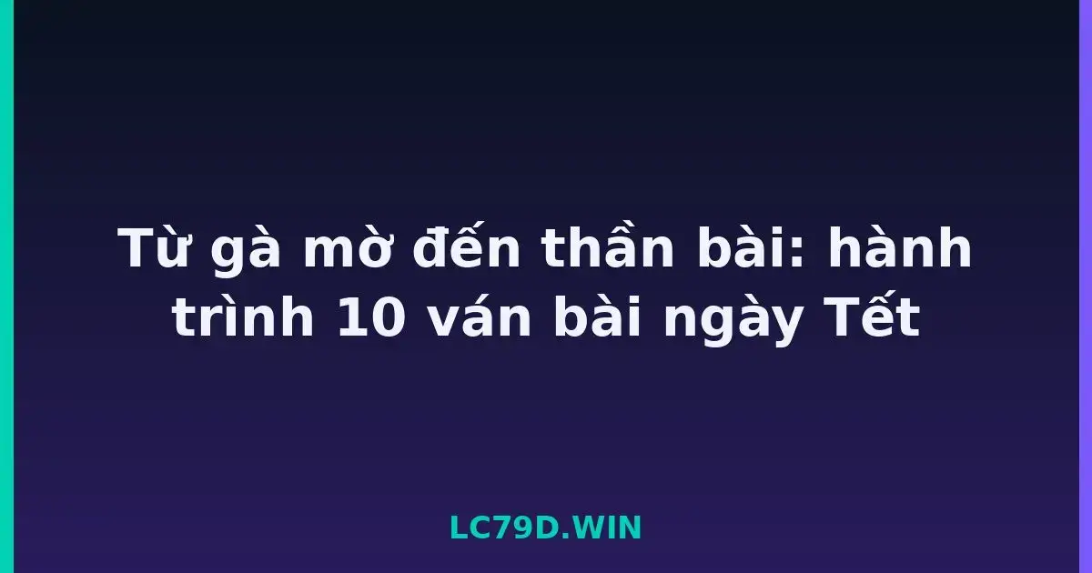 Từ gà mờ đến thần bài: hành trình 10 ván bài ngày Tết LC79